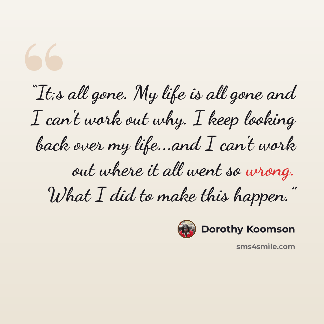 “It;s all gone. My life is all gone and I can't work out why. I keep looking back over my life...and I can't work out where it all went so wrong. What I did to make this happen.” quote by Dorothy Koomson