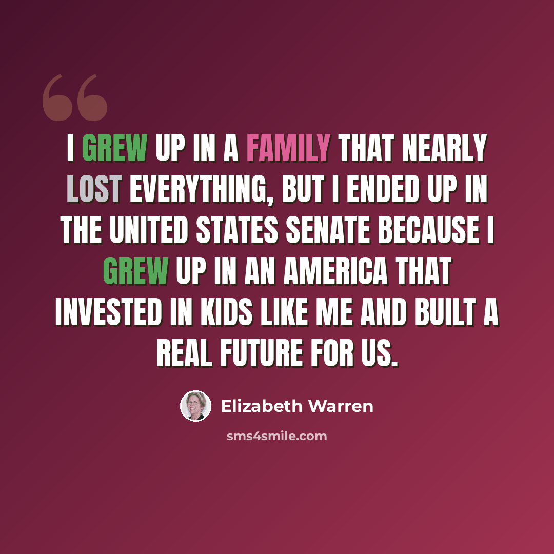 “I grew up in a family that nearly lost everything, but I ended up in the United States Senate because I grew up in an America that invested in kids like me and built a real future for us.” quote by Elizabeth Warren