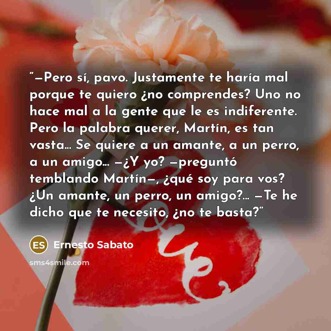 “—Pero sí, pavo. Justamente te haría mal porque te quiero ¿no comprendes? Uno no hace mal a la gente que le es indiferente. Pero la palabra querer, Martín, es tan vasta... Se quiere a un amante, a un perro, a un amigo... —¿Y yo? —preguntó temblando Martín—, ¿qué soy para vos? ¿Un amante, un perro…” quote by Ernesto Sábato