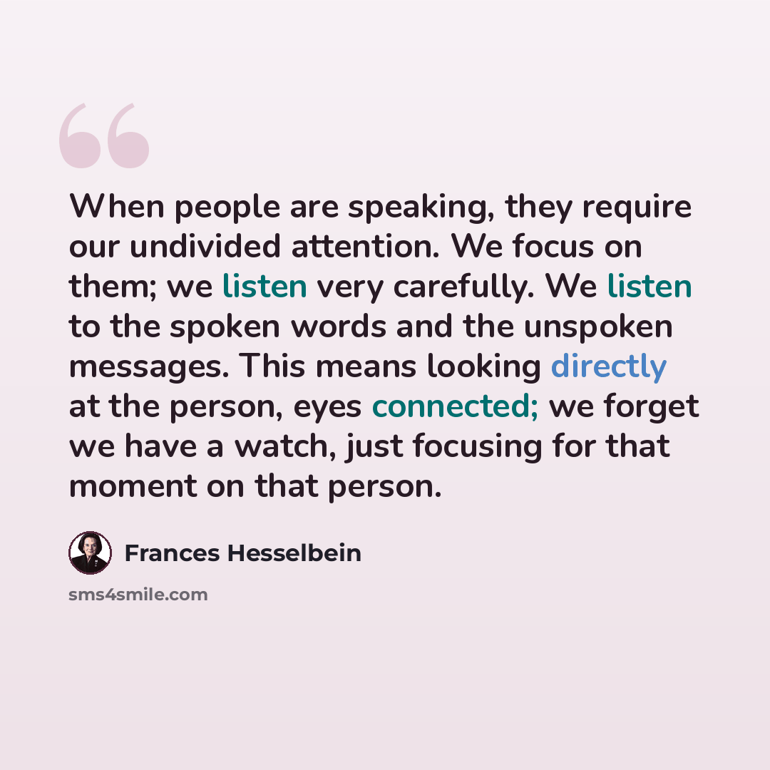 “When people are speaking, they require our undivided attention. We focus on them; we listen very carefully. We listen to the spoken words and the unspoken messages. This means looking directly at the person, eyes connected; we forget we have a watch, just focusing for that moment on that person.” quote by Frances Hesselbein
