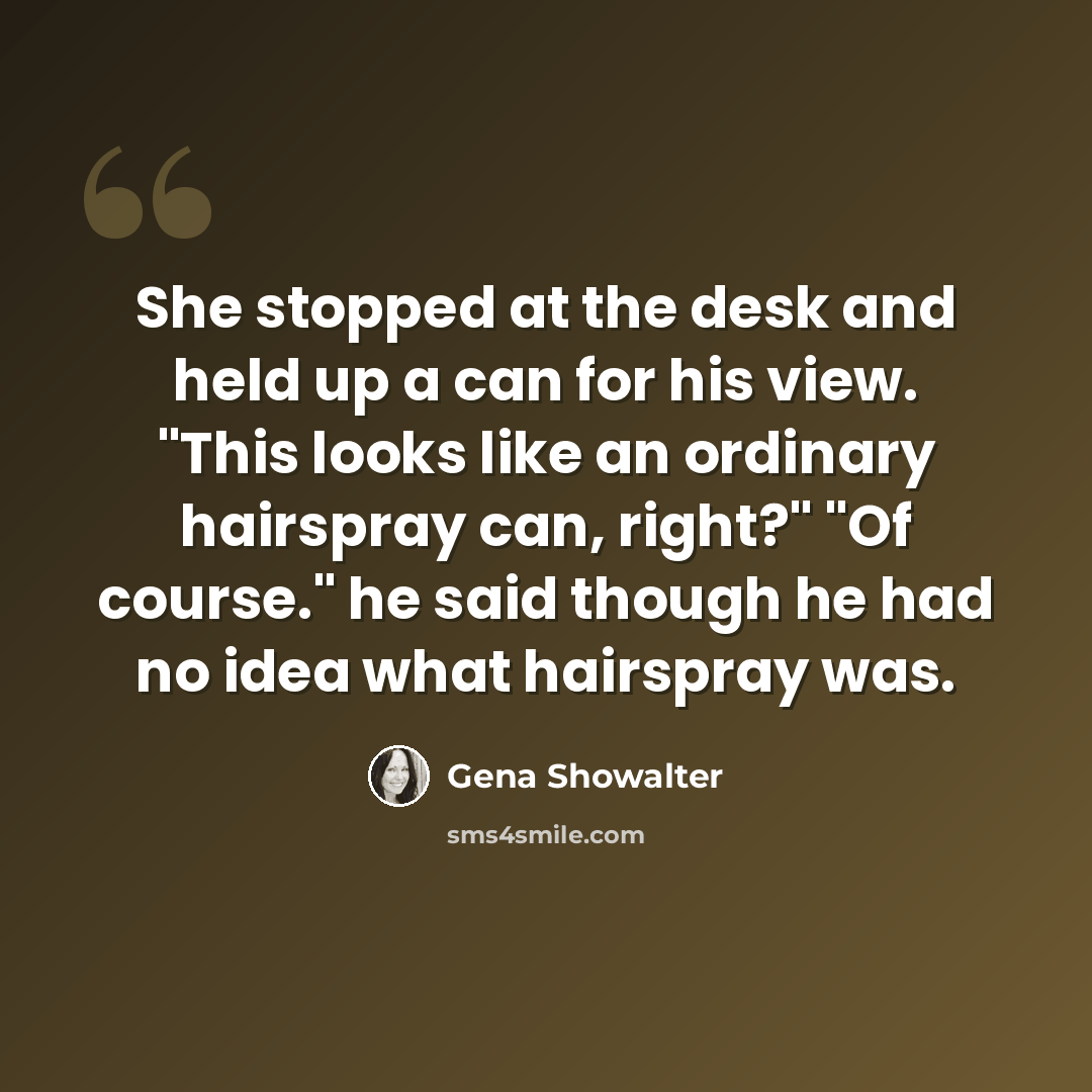“She stopped at the desk and held up a can for his view. "This looks like an ordinary hairspray can, right?" "Of course." he said though he had no idea what hairspray was.” quote by Gena Showalter