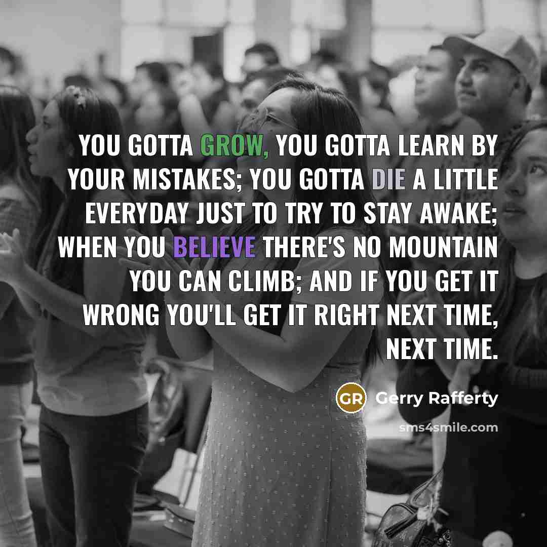 “You gotta grow, you gotta learn by your mistakes; You gotta die a little everyday just to try to stay awake; When you believe there's no mountain you can climb; And if you get it wrong you'll get it right next time, next time.” quote by Gerry Rafferty