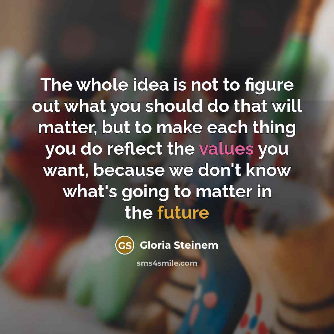 “The whole idea is not to figure out what you should do that will matter, but to make each thing you do reflect the values you want, because we don't know what's going to matter in the future” quote by Gloria Steinem