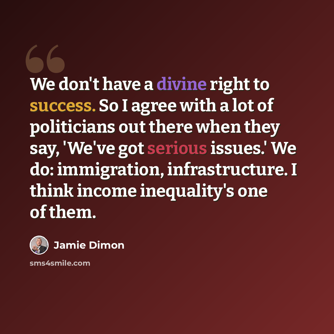 “We don't have a divine right to success. So I agree with a lot of politicians out there when they say, 'We've got serious issues.' We do: immigration, infrastructure. I think income inequality's one of them.” quote by Jamie Dimon