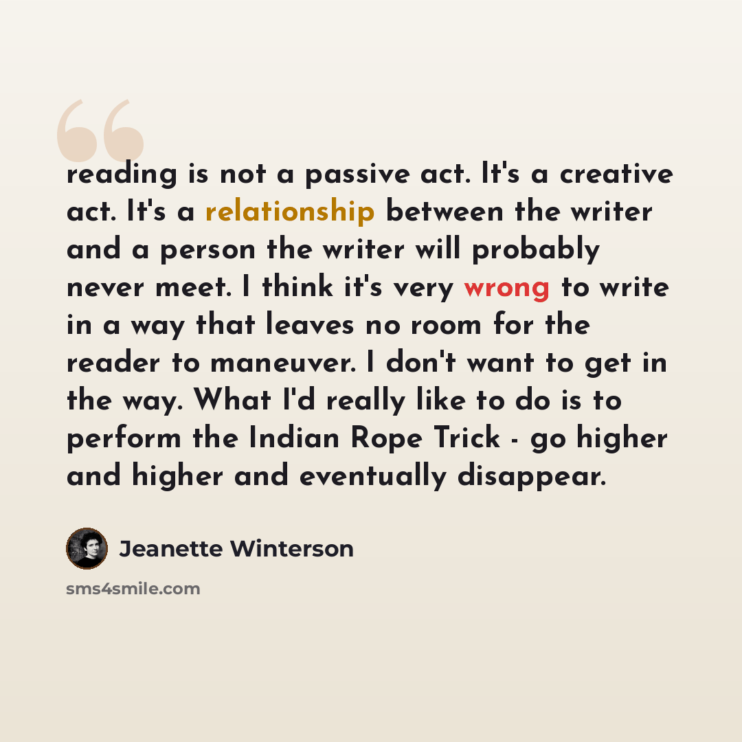 “reading is not a passive act. It's a creative act. It's a relationship between the writer and a person the writer will probably never meet. I think it's very wrong to write in a way that leaves no room for the reader to maneuver. I don't want to get in the way. What I'd really like to do is to…” quote by Jeanette Winterson