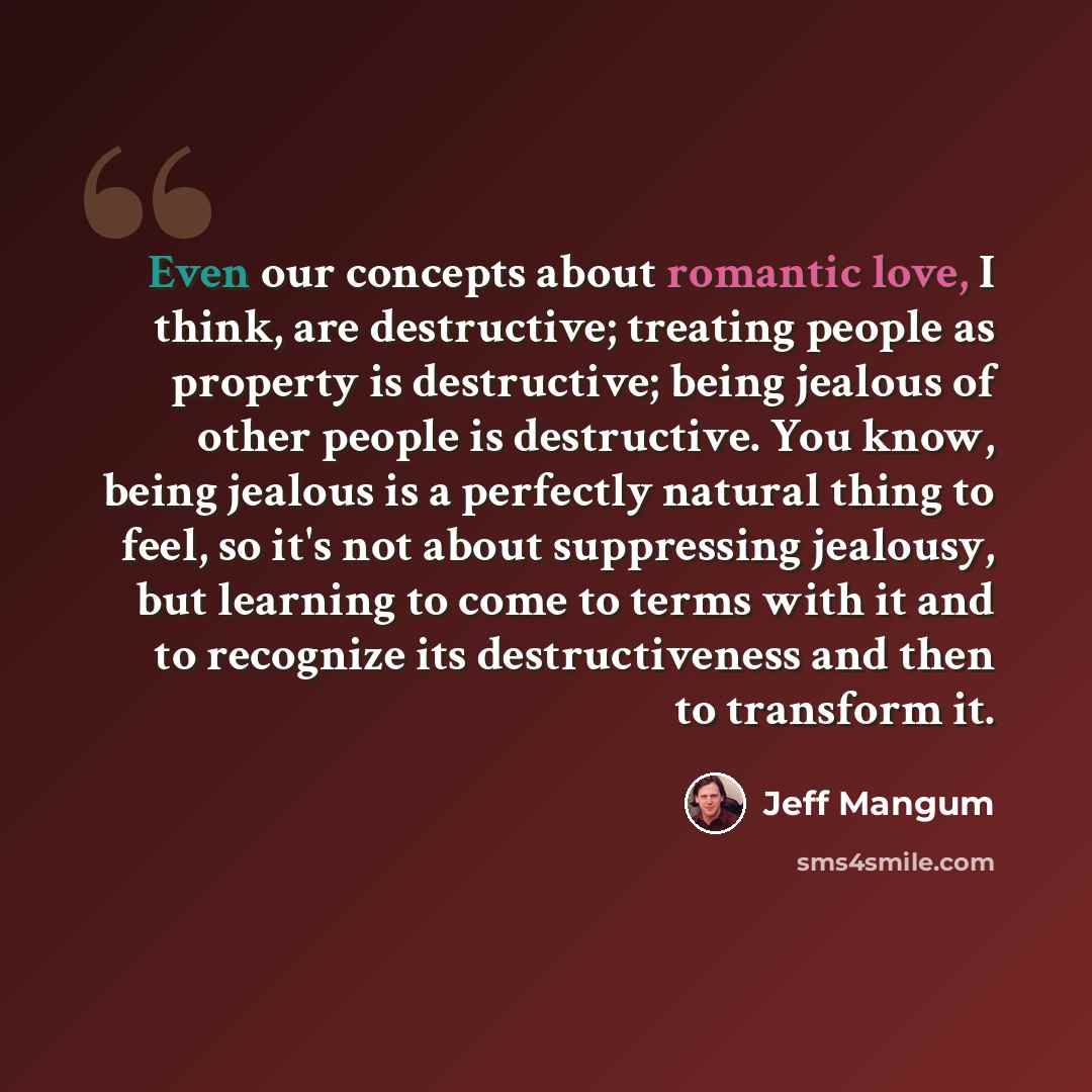 “Even our concepts about romantic love, I think, are destructive; treating people as property is destructive; being jealous of other people is destructive. You know, being jealous is a perfectly natural thing to feel, so it's not about suppressing jealousy, but learning to come to terms with it and…” quote by Jeff Mangum