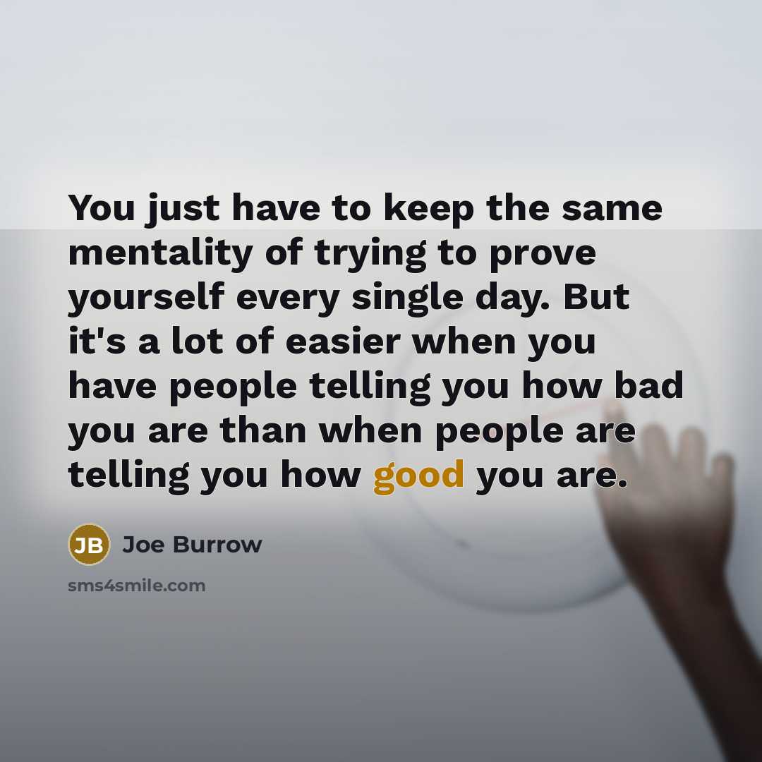 “You just have to keep the same mentality of trying to prove yourself every single day. But it's a lot of easier when you have people telling you how bad you are than when people are telling you how good you are.” quote by Joe Burrow