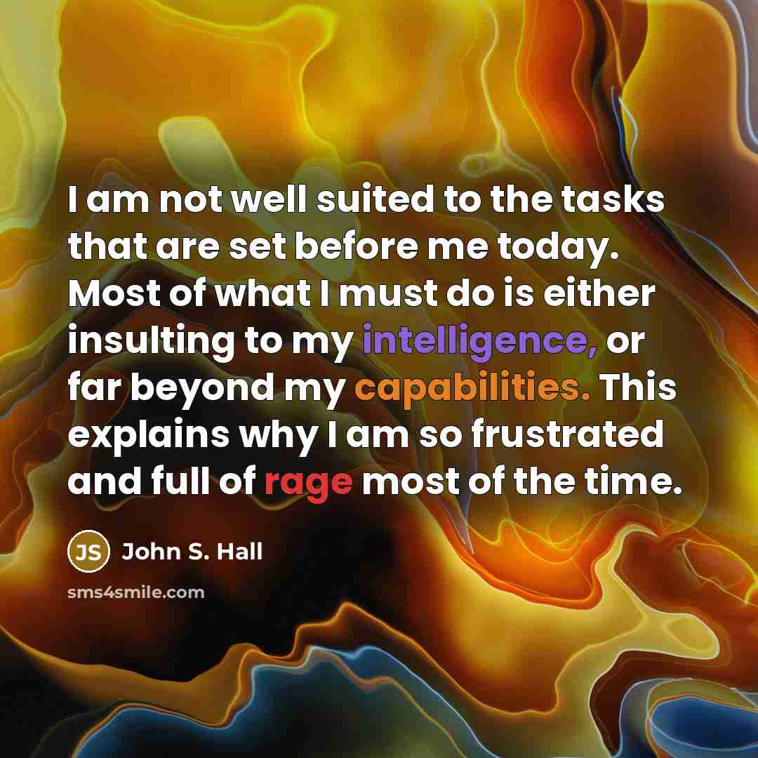 “I am not well suited to the tasks that are set before me today. Most of what I must do is either insulting to my intelligence, or far beyond my capabilities. This explains why I am so frustrated and full of rage most of the time.” quote by John S. Hall