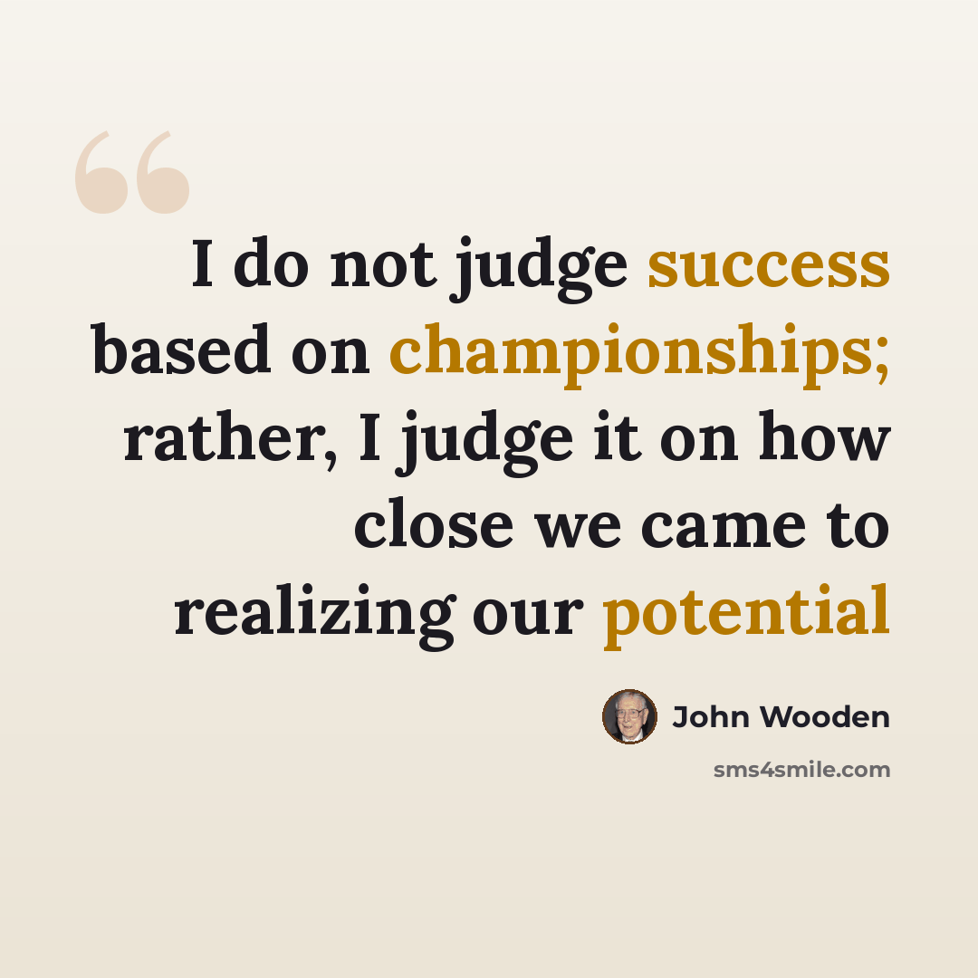 “I do not judge success based on championships; rather, I judge it on how close we came to realizing our potential” quote by John Wooden