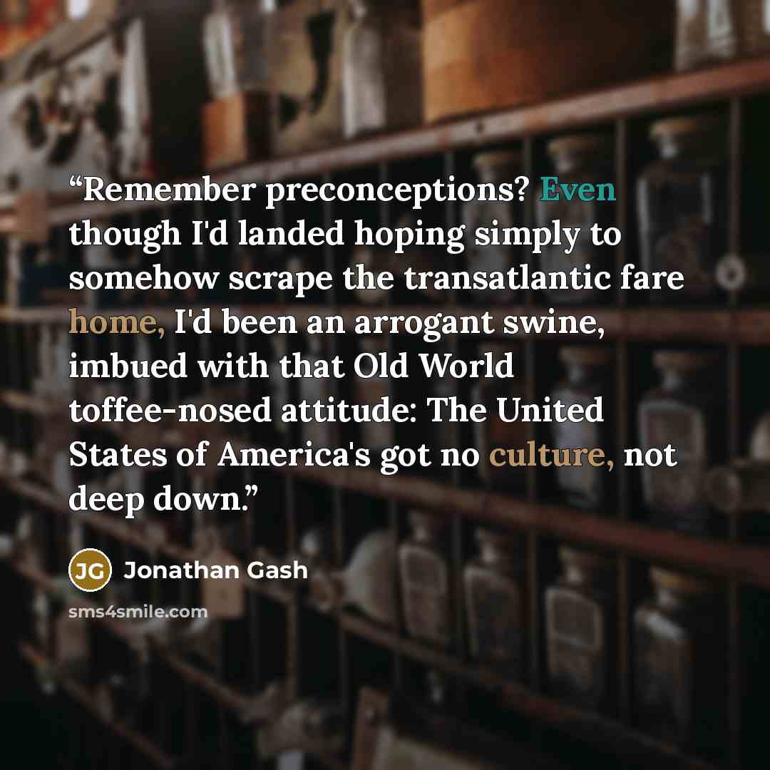 “Remember preconceptions? Even though I'd landed hoping simply to somehow scrape the transatlantic fare home, I'd been an arrogant swine, imbued with that Old World toffee-nosed attitude: The United States of America's got no culture, not deep down.” quote by Jonathan Gash