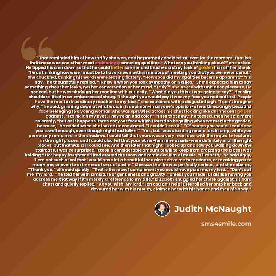 “That reminded him of how thrifty she was, and he promptly decided-at least for the moment-that her thriftiness was one of her most endearingly amusing qualities. “What are you thinking about?” she asked. He tipped his chin down so that he could better see her and brushed a stray lock of golden…” quote by Judith McNaught