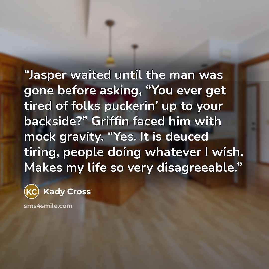 “Jasper waited until the man was gone before asking, “You ever get tired of folks puckerin’ up to your backside?” Griffin faced him with mock gravity. “Yes. It is deuced tiring, people doing whatever I wish. Makes my life so very disagreeable.” quote by Kady Cross