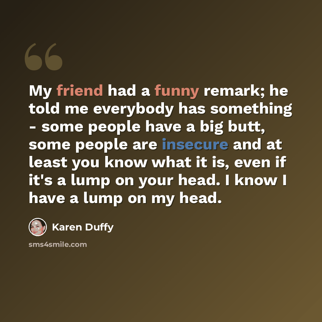 “My friend had a funny remark; he told me everybody has something - some people have a big butt, some people are insecure and at least you know what it is, even if it's a lump on your head. I know I have a lump on my head.” quote by Karen Duffy