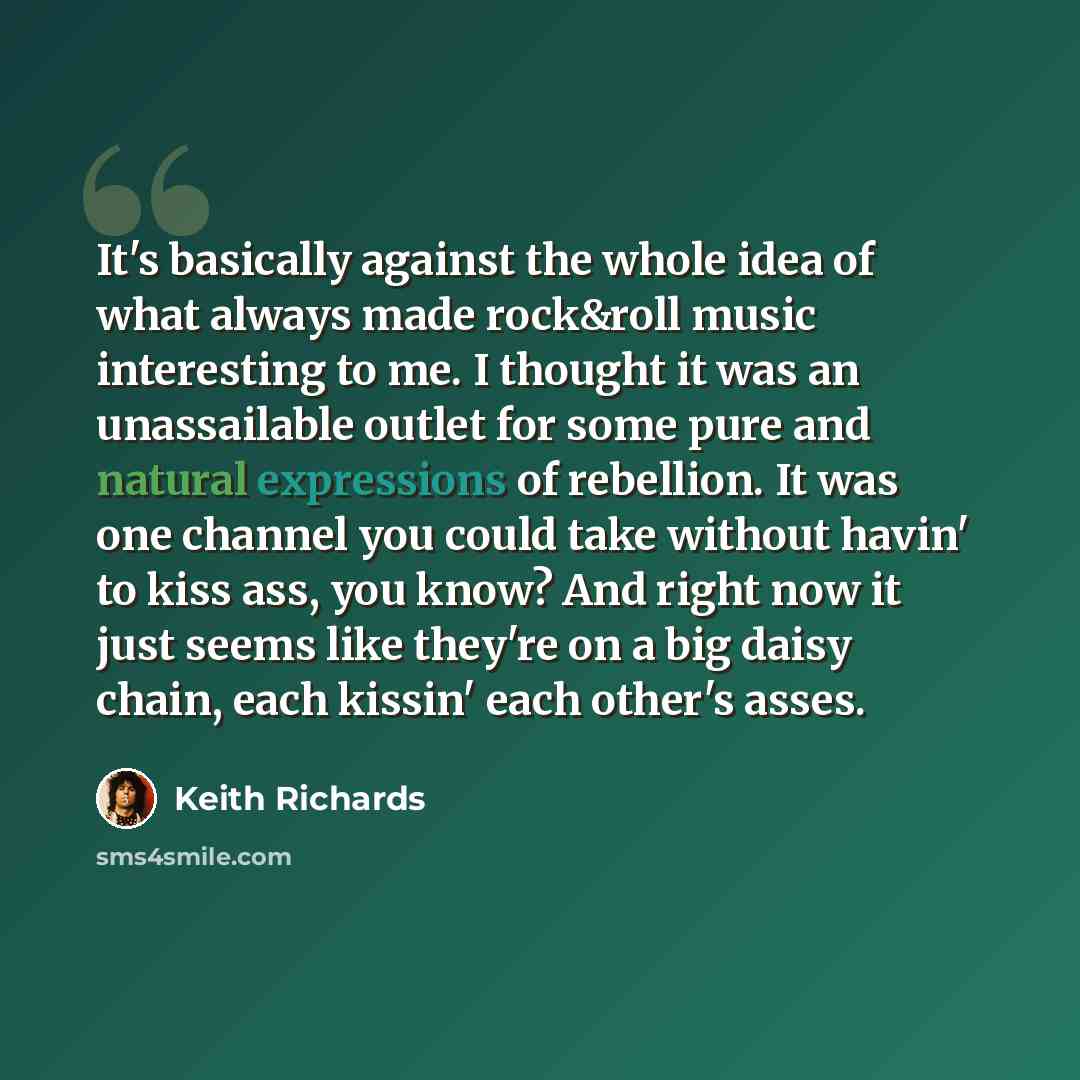 “It's basically against the whole idea of what always made rock&roll music interesting to me. I thought it was an unassailable outlet for some pure and natural expressions of rebellion. It was one channel you could take without havin' to kiss ass, you know? And right now it just seems like they're…” quote by Keith Richards