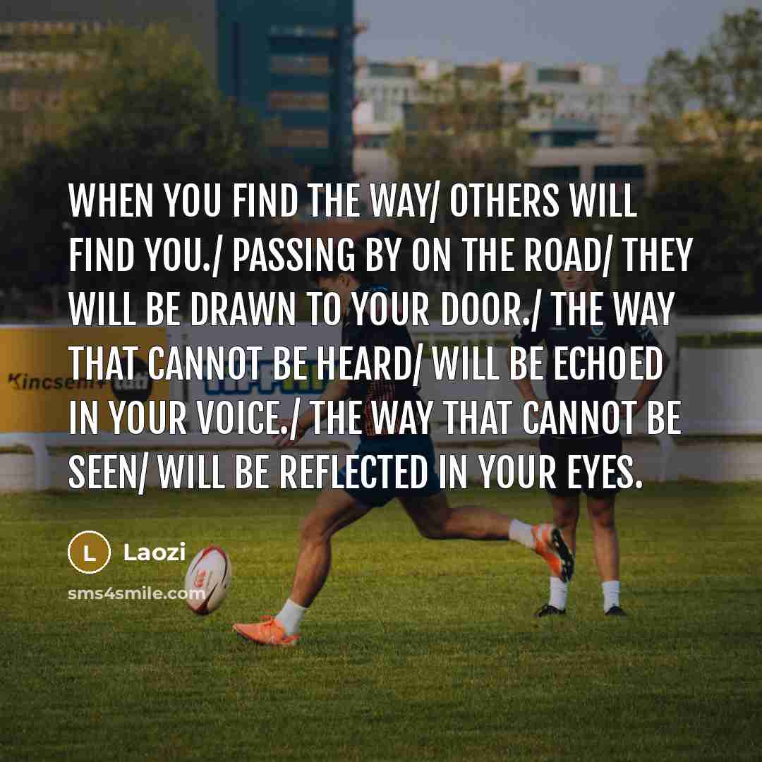 “When you find the way/ others will find you./ Passing by on the road/ they will be drawn to your door./ The way that cannot be heard/ will be echoed in your voice./ The way that cannot be seen/ will be reflected in your eyes.” quote by Laozi