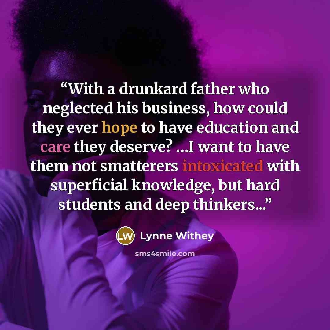“With a drunkard father who neglected his business, how could they ever hope to have education and care they deserve? …I want to have them not smatterers intoxicated with superficial knowledge, but hard students and deep thinkers...” quote by Lynne Withey