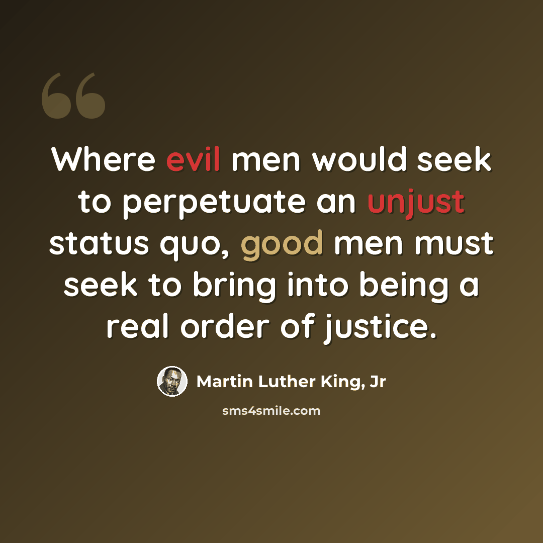 “Where evil men would seek to perpetuate an unjust status quo, good men must seek to bring into being a real order of justice.” quote by Martin Luther King, Jr
