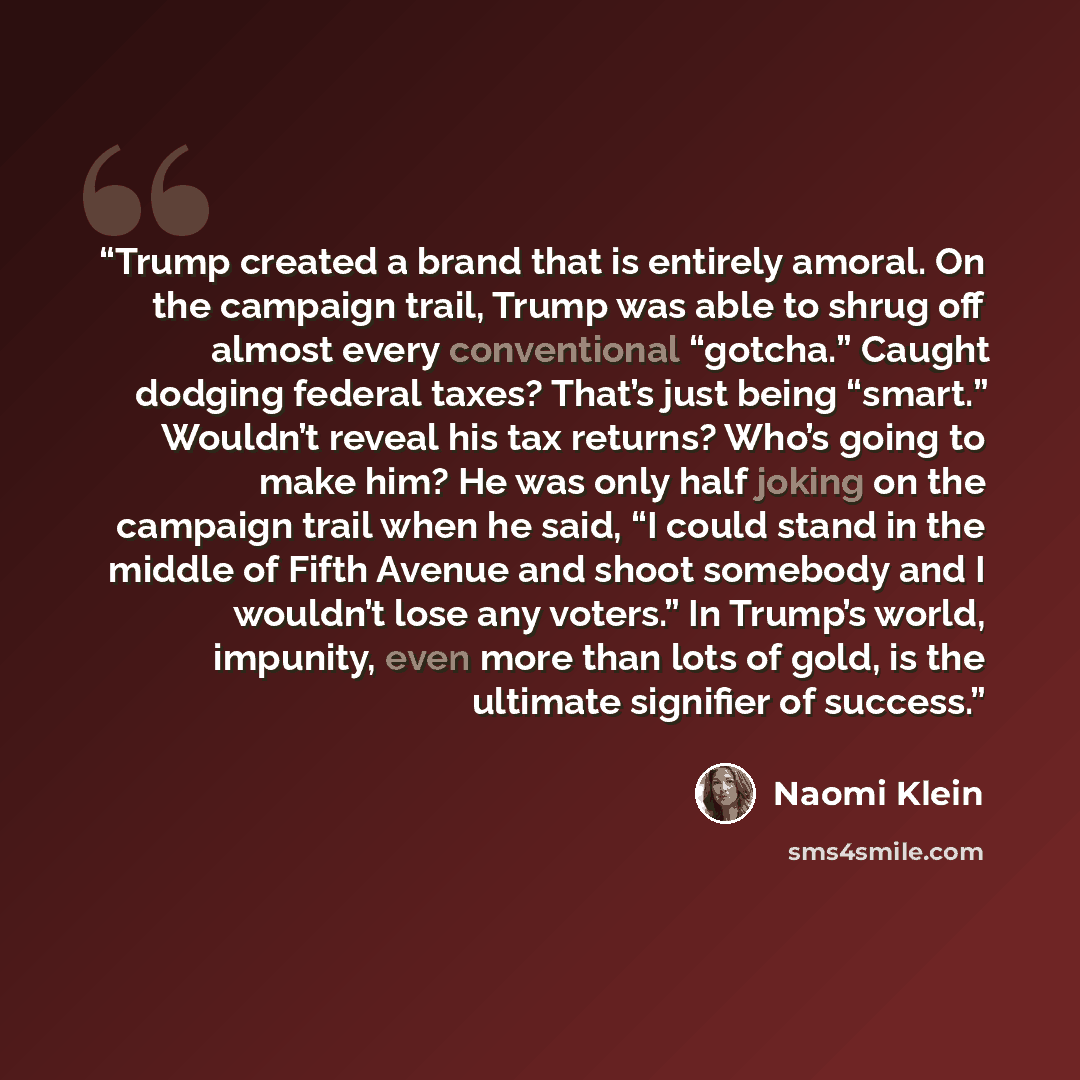 “Trump created a brand that is entirely amoral. On the campaign trail, Trump was able to shrug off almost every conventional “gotcha.” Caught dodging federal taxes? That’s just being “smart.” Wouldn’t reveal his tax returns? Who’s going to make him? He was only half joking on the campaign trail…” quote by Naomi Klein