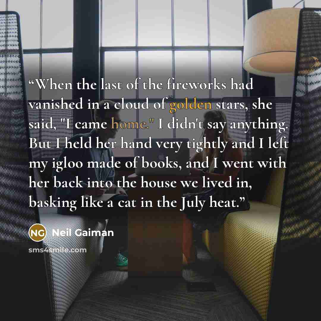 “When the last of the fireworks had vanished in a cloud of golden stars, she said, "I came home." I didn't say anything. But I held her hand very tightly and I left my igloo made of books, and I went with her back into the house we lived in, basking like a cat in the July heat.” quote by Neil Gaiman