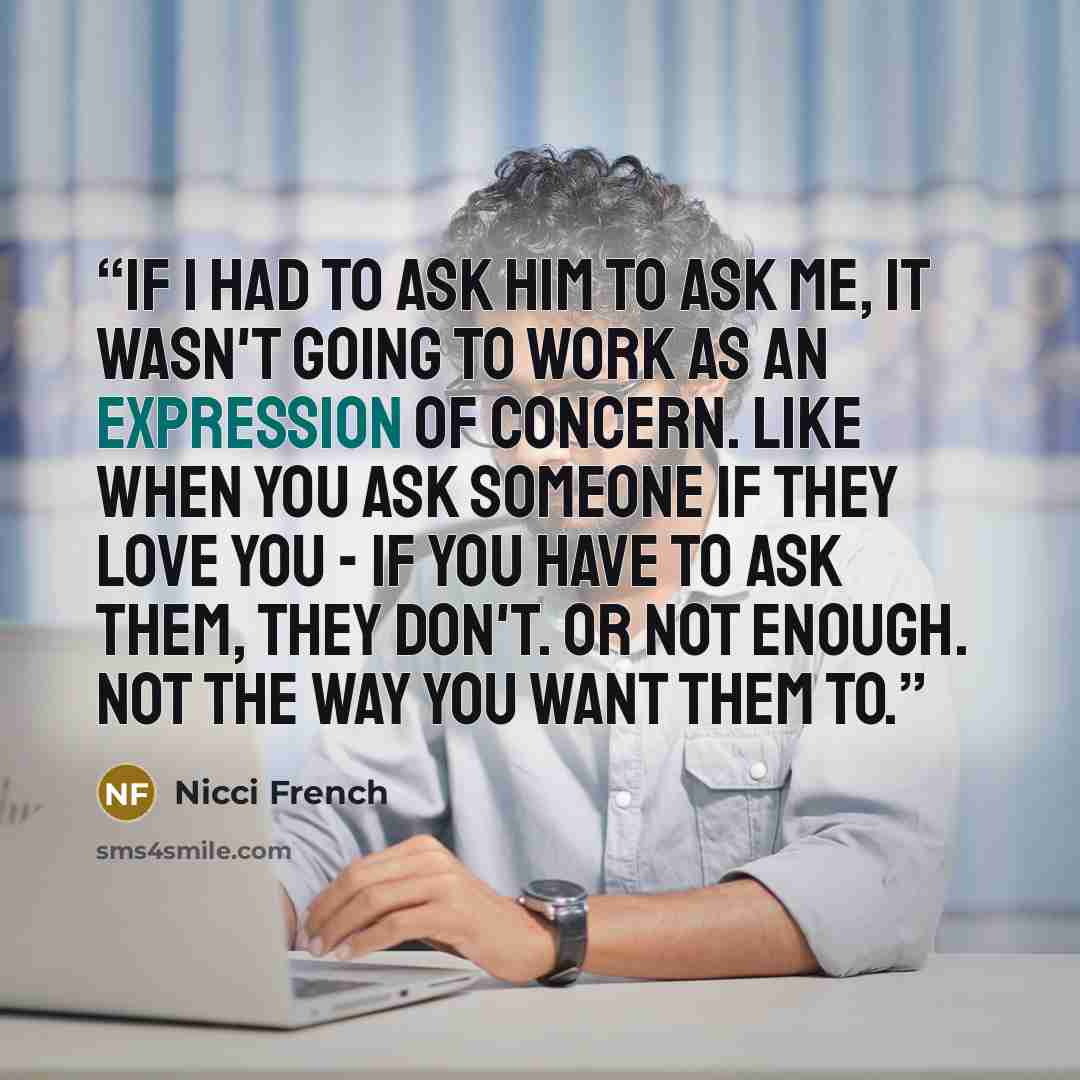 “If I had to ask him to ask me, it wasn't going to work as an expression of concern. Like when you ask someone if they love you - if you have to ask them, they don't. Or not enough. Not the way you want them to.” quote by Nicci French
