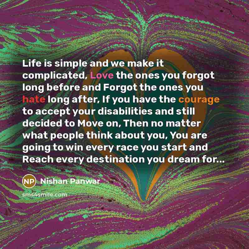 “Life is simple and we make it complicated, Love the ones you forgot long before and Forgot the ones you hate long after, If you have the courage to accept your disabilities and still decided to Move on, Then no matter what people think about you, You are going to win every race you start and Reach…” quote by Nishan Panwar