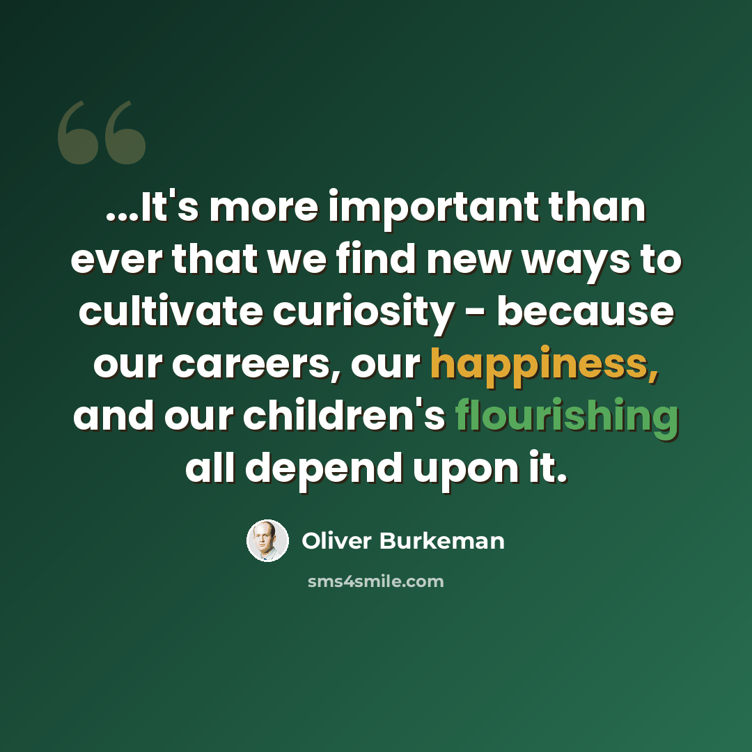 “...It's more important than ever that we find new ways to cultivate curiosity - because our careers, our happiness, and our children's flourishing all depend upon it.” quote by Oliver Burkeman