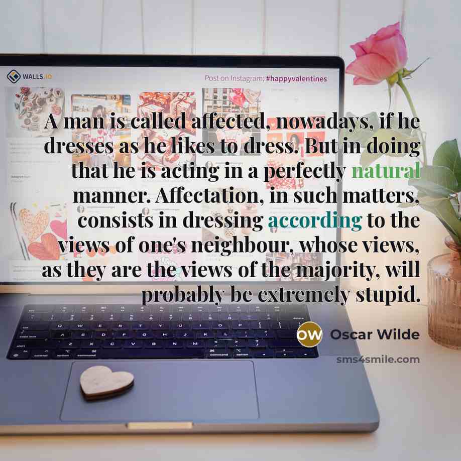 “A man is called affected, nowadays, if he dresses as he likes to dress. But in doing that he is acting in a perfectly natural manner. Affectation, in such matters, consists in dressing according to the views of one's neighbour, whose views, as they are the views of the majority, will probably be…” quote by Oscar Wilde
