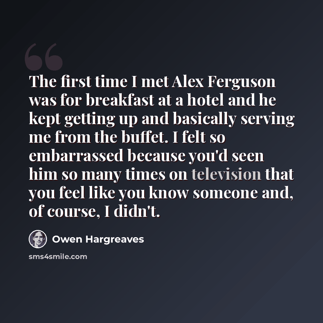 “The first time I met Alex Ferguson was for breakfast at a hotel and he kept getting up and basically serving me from the buffet. I felt so embarrassed because you'd seen him so many times on television that you feel like you know someone and, of course, I didn't.” quote by Owen Hargreaves