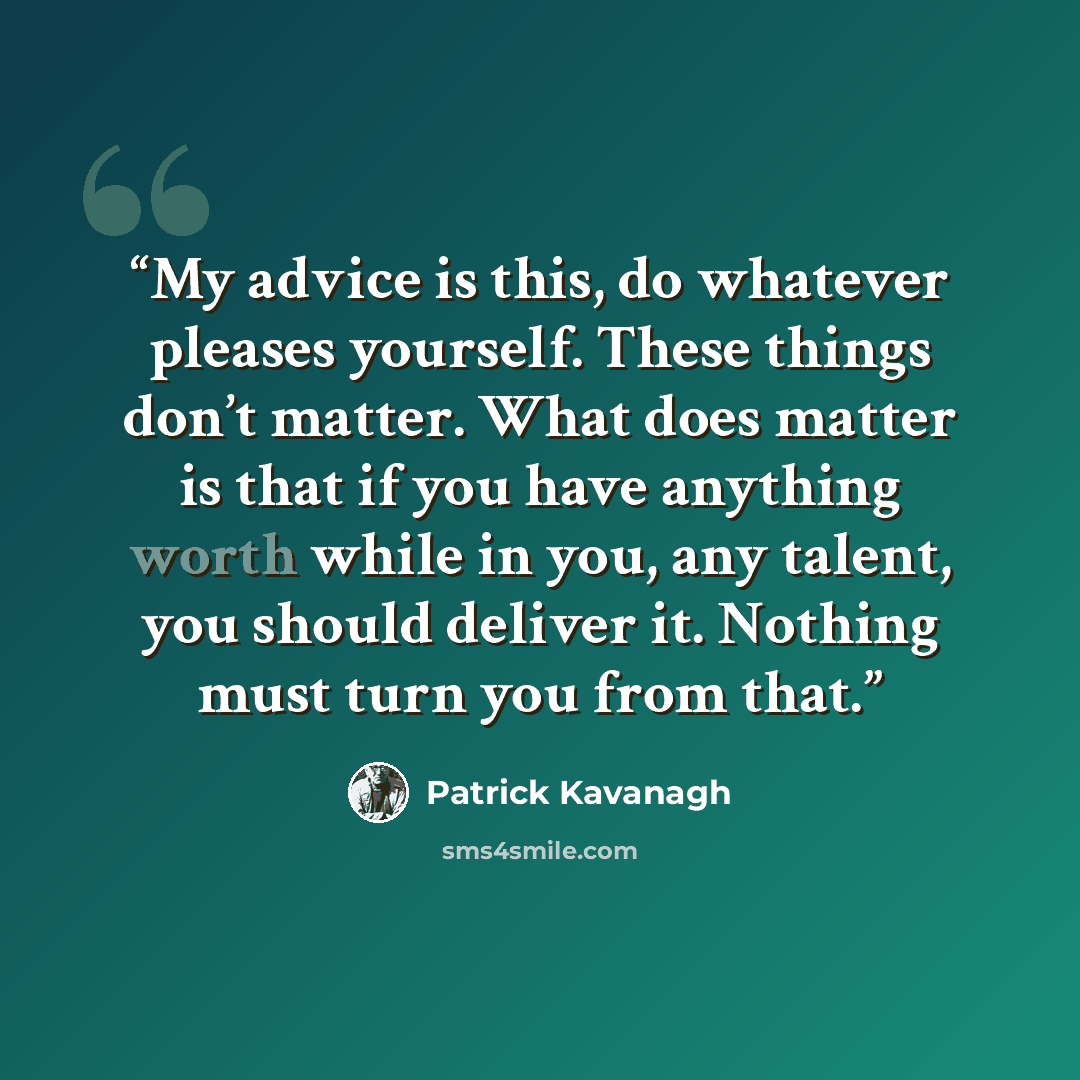 “My advice is this, do whatever pleases yourself. These things don’t matter. What does matter is that if you have anything worth while in you, any talent, you should deliver it. Nothing must turn you from that.” quote by Patrick Kavanagh