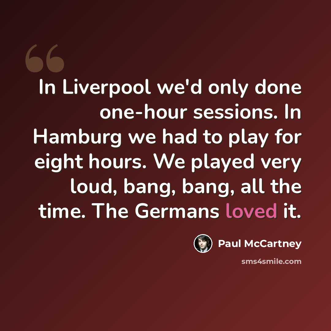 “In Liverpool we'd only done one-hour sessions. In Hamburg we had to play for eight hours. We played very loud, bang, bang, all the time. The Germans loved it.” quote by Paul McCartney