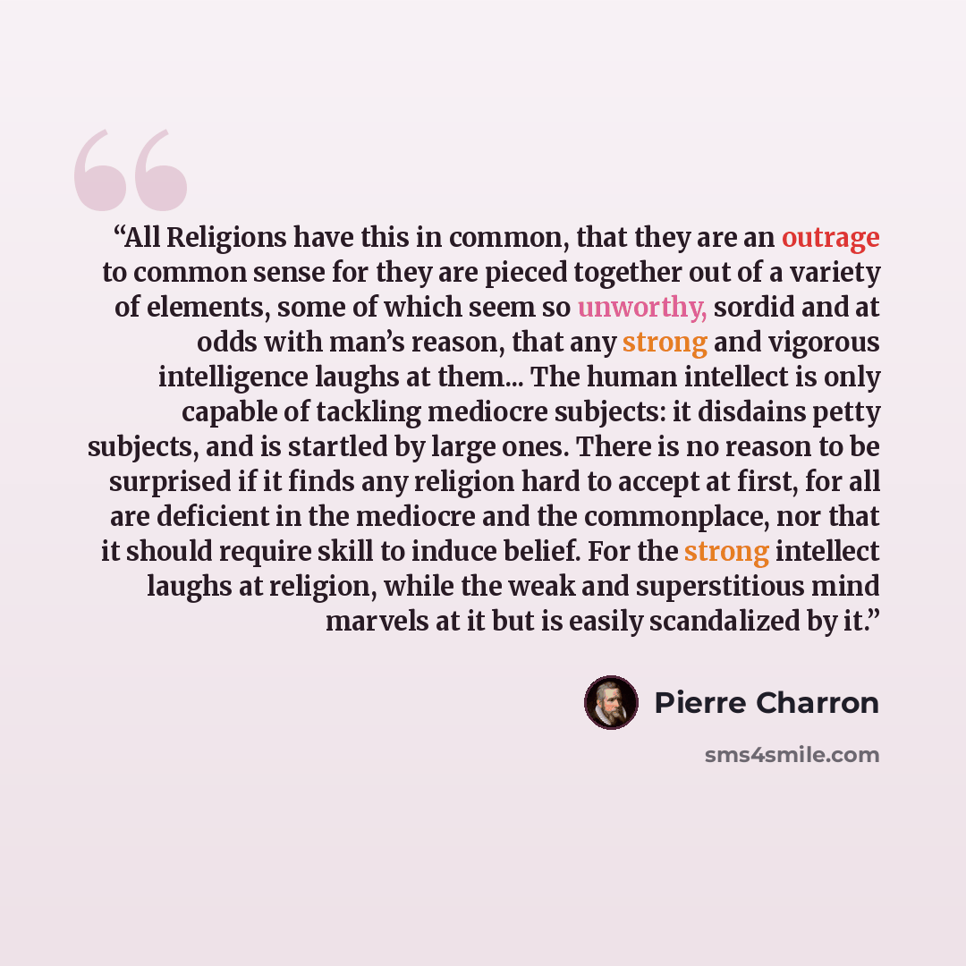 “All Religions have this in common, that they are an outrage to common sense for they are pieced together out of a variety of elements, some of which seem so unworthy, sordid and at odds with man’s reason, that any strong and vigorous intelligence laughs at them... The human intellect is only…” quote by Pierre Charron