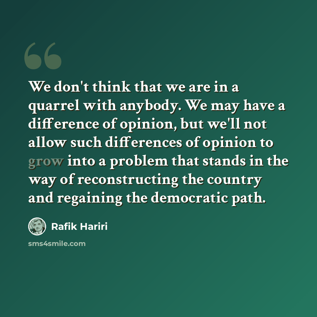 “We don't think that we are in a quarrel with anybody. We may have a difference of opinion, but we'll not allow such differences of opinion to grow into a problem that stands in the way of reconstructing the country and regaining the democratic path.” quote by Rafik Hariri