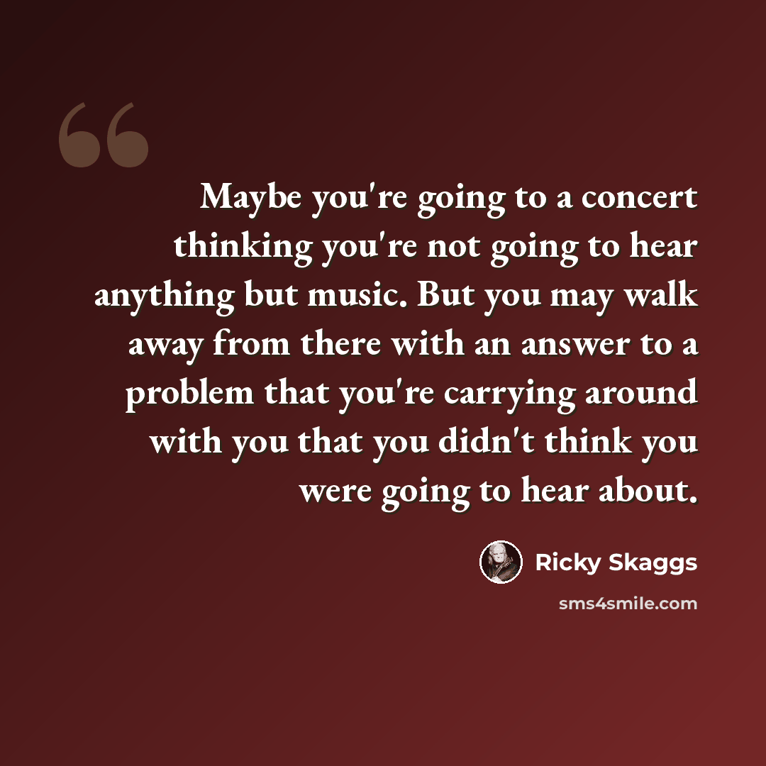 “Maybe you're going to a concert thinking you're not going to hear anything but music. But you may walk away from there with an answer to a problem that you're carrying around with you that you didn't think you were going to hear about.” quote by Ricky Skaggs