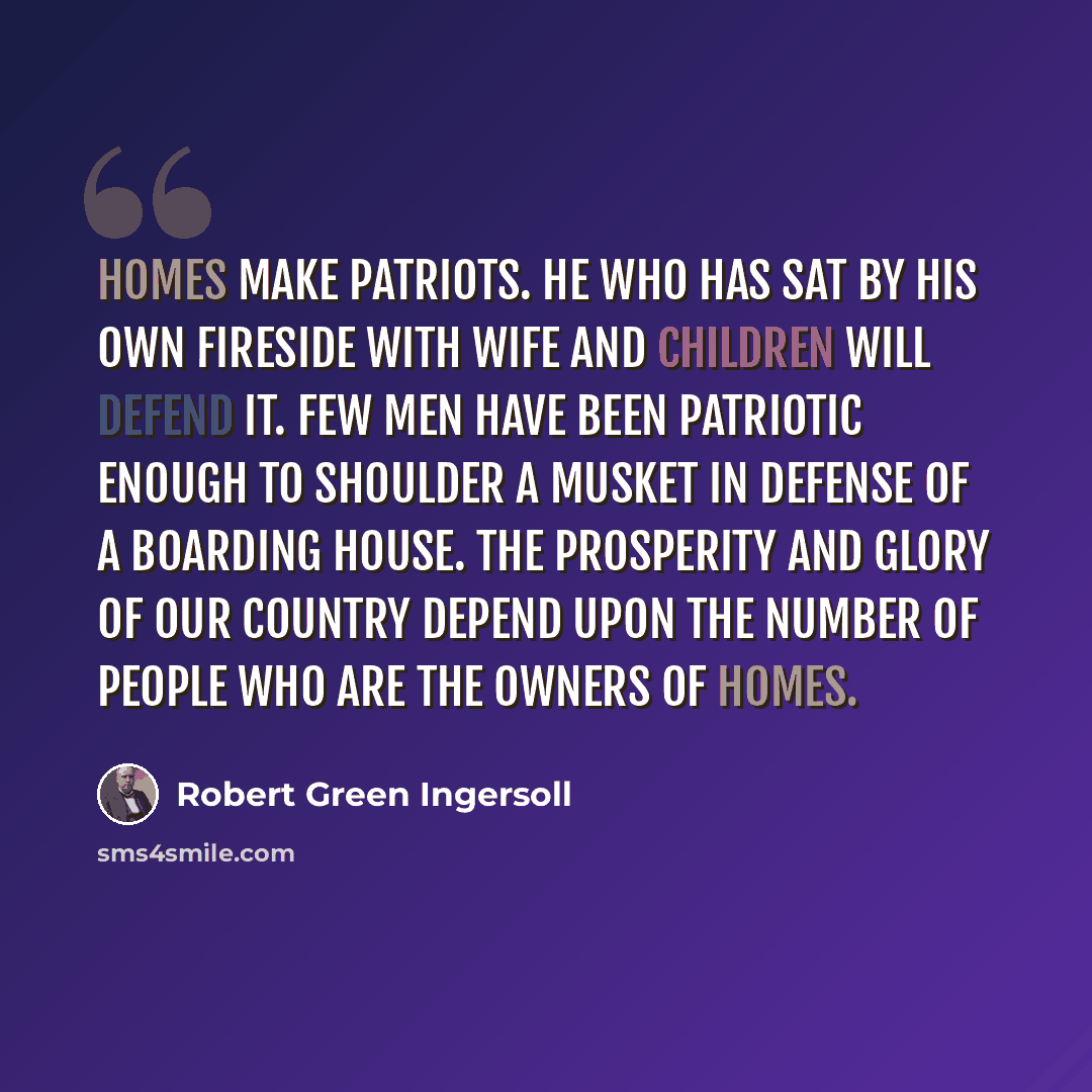 “Homes make patriots. He who has sat by his own fireside with wife and children will defend it. Few men have been patriotic enough to shoulder a musket in defense of a boarding house. The prosperity and glory of our country depend upon the number of people who are the owners of homes.” quote by Robert Green Ingersoll