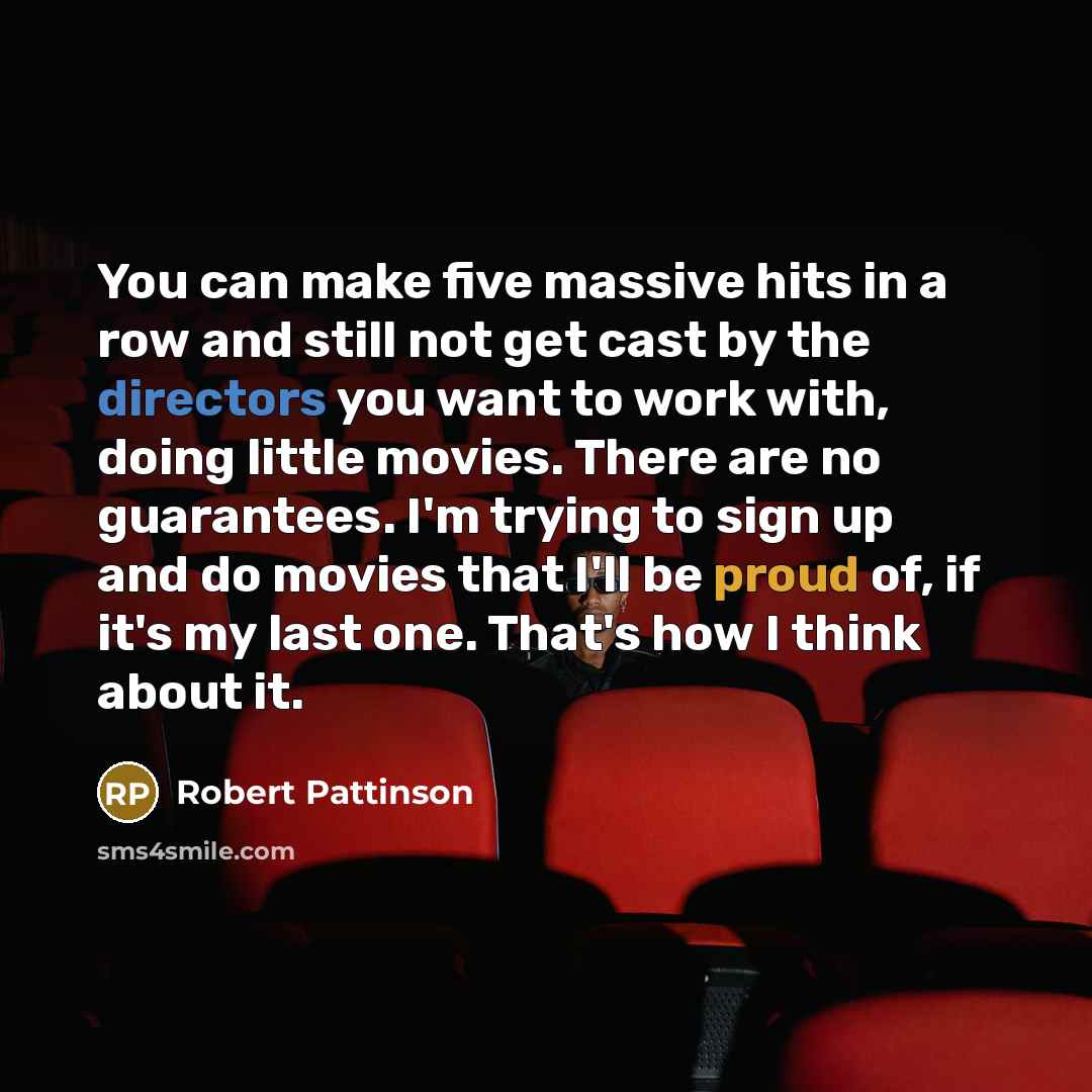 “You can make five massive hits in a row and still not get cast by the directors you want to work with, doing little movies. There are no guarantees. I'm trying to sign up and do movies that I'll be proud of, if it's my last one. That's how I think about it.” quote by Robert Pattinson