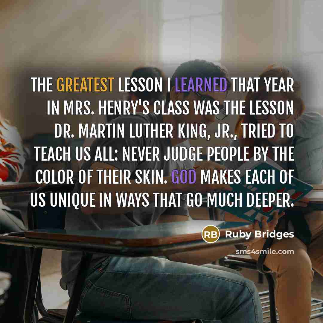 “The greatest lesson I learned that year in Mrs. Henry's class was the lesson Dr. Martin Luther King, Jr., tried to teach us all: Never judge people by the color of their skin. God makes each of us unique in ways that go much deeper.” quote by Ruby Bridges