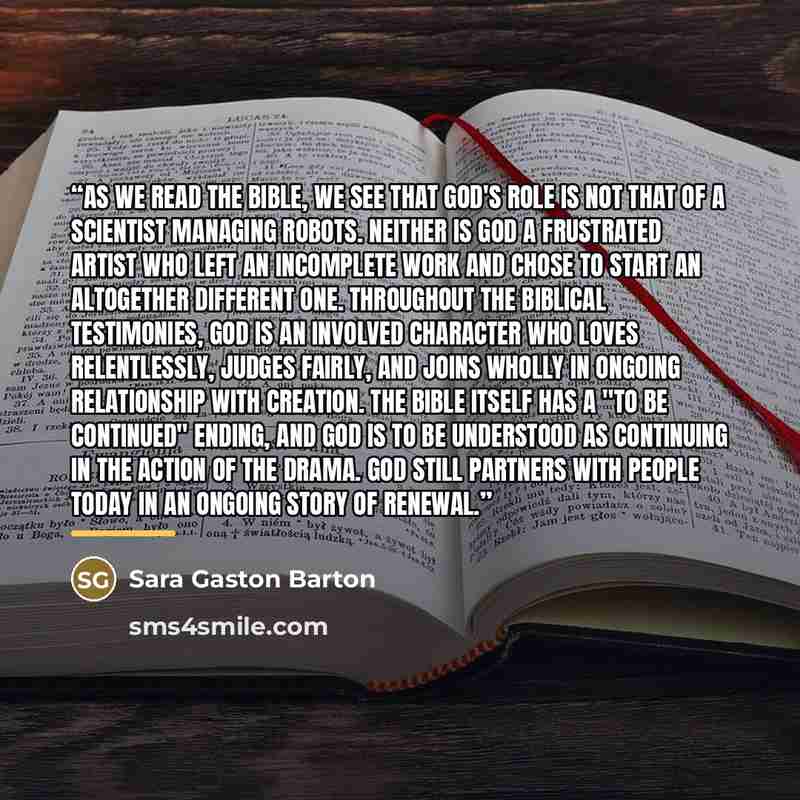 “As we read the Bible, we see that God's role is not that of a scientist managing robots. Neither is God a frustrated artist who left an incomplete work and chose to start an altogether different one. Throughout the biblical testimonies, God is an involved character who loves relentlessly, judges…” quote by Sara Gaston Barton