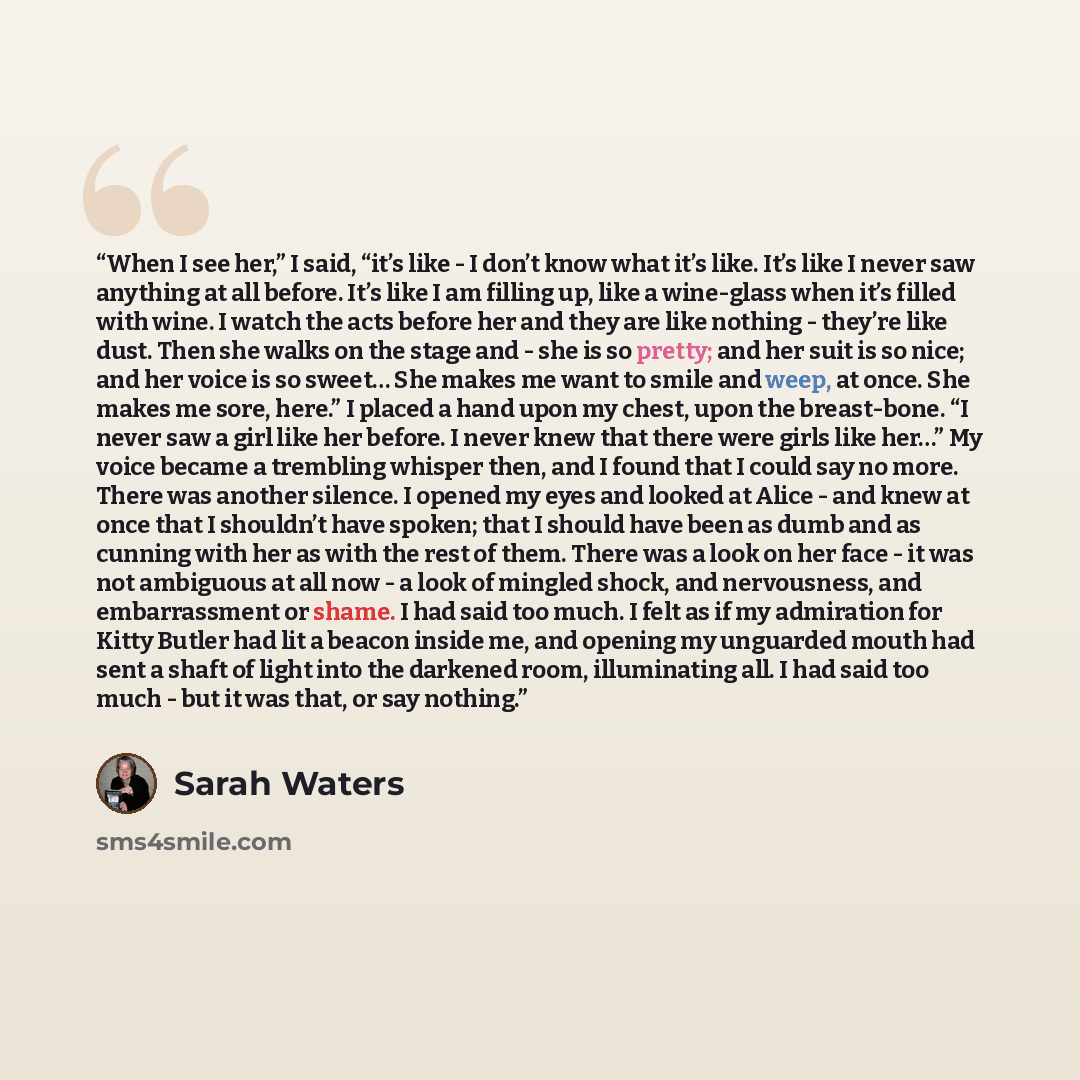 “When I see her,” I said, “it’s like - I don’t know what it’s like. It’s like I never saw anything at all before. It’s like I am filling up, like a wine-glass when it’s filled with wine. I watch the acts before her and they are like nothing - they’re like dust. Then she walks on the stage and - she…” quote by Sarah Waters