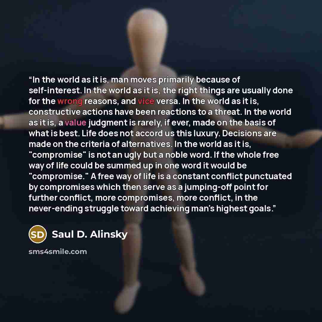 “In the world as it is, man moves primarily because of self-interest. In the world as it is, the right things are usually done for the wrong reasons, and vice versa. In the world as it is, constructive actions have been reactions to a threat. In the world as it is, a value judgment is rarely, if…” quote by Saul D. Alinsky