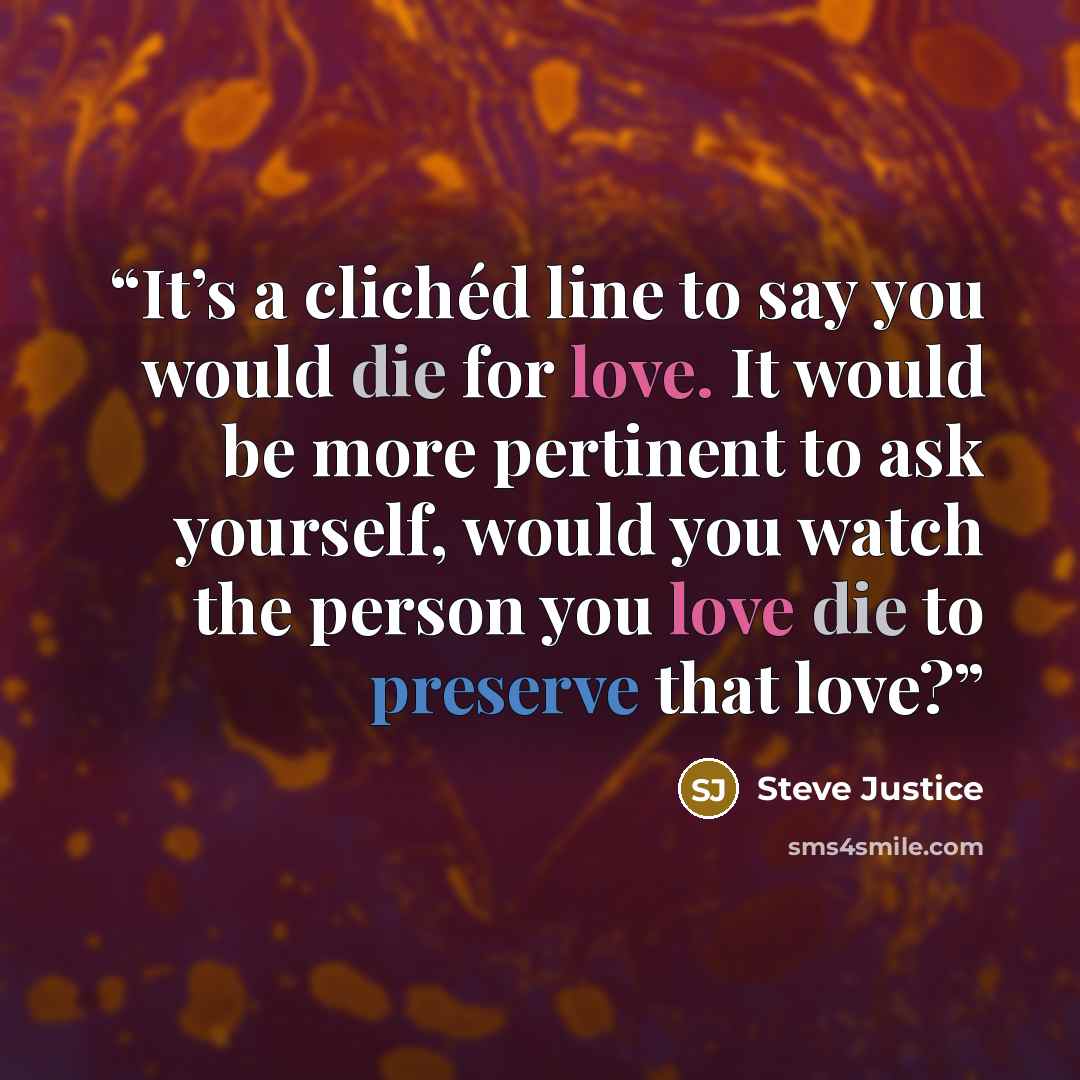 “It’s a clichéd line to say you would die for love. It would be more pertinent to ask yourself, would you watch the person you love die to preserve that love?” quote by Steve Justice