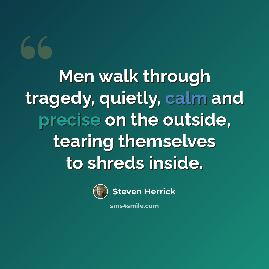 “Men walk through tragedy, quietly, calm and precise on the outside, tearing themselves to shreds inside.” quote by Steven Herrick
