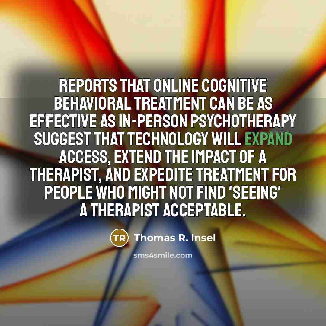 “Reports that online cognitive behavioral treatment can be as effective as in-person psychotherapy suggest that technology will expand access, extend the impact of a therapist, and expedite treatment for people who might not find 'seeing' a therapist acceptable.” quote by Thomas R. Insel