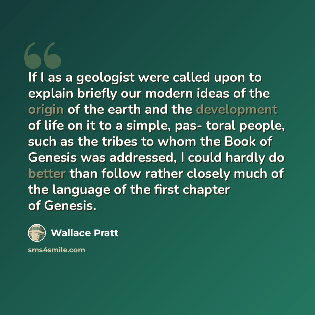 “If I as a geologist were called upon to explain briefly our modern ideas of the origin of the earth and the development of life on it to a simple, pas- toral people, such as the tribes to whom the Book of Genesis was addressed, I could hardly do better than follow rather closely much of the…” quote by Wallace Pratt