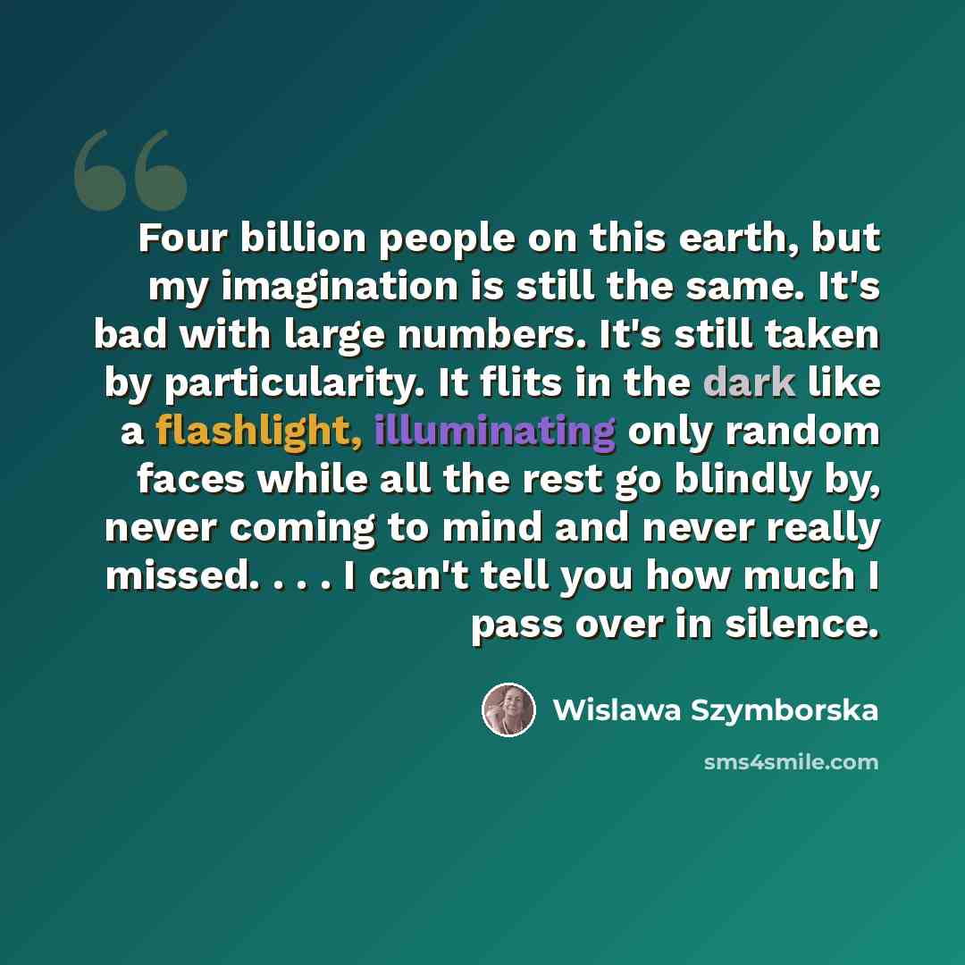 “Four billion people on this earth, but my imagination is still the same. It's bad with large numbers. It's still taken by particularity. It flits in the dark like a flashlight, illuminating only random faces while all the rest go blindly by, never coming to mind and never really missed. . . . I…” quote by Wislawa Szymborska