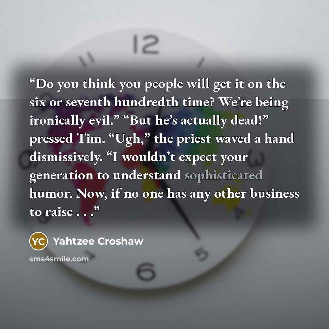 “Do you think you people will get it on the six or seventh hundredth time? We’re being ironically evil.” “But he’s actually dead!” pressed Tim. “Ugh,” the priest waved a hand dismissively. “I wouldn’t expect your generation to understand sophisticated humor. Now, if no one has any other business to…” quote by Yahtzee Croshaw