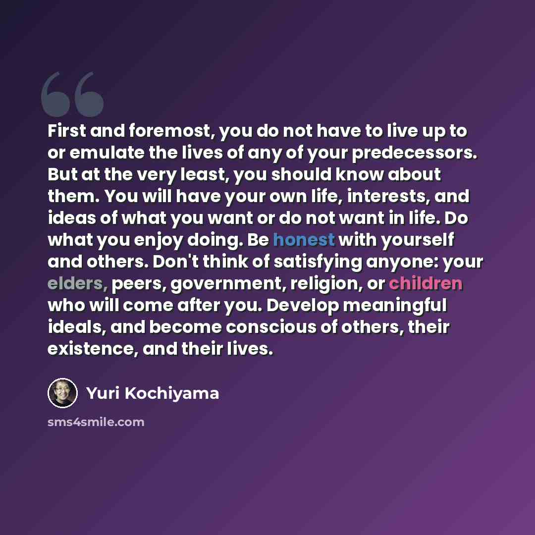 “First and foremost, you do not have to live up to or emulate the lives of any of your predecessors. But at the very least, you should know about them. You will have your own life, interests, and ideas of what you want or do not want in life. Do what you enjoy doing. Be honest with yourself and…” quote by Yuri Kochiyama