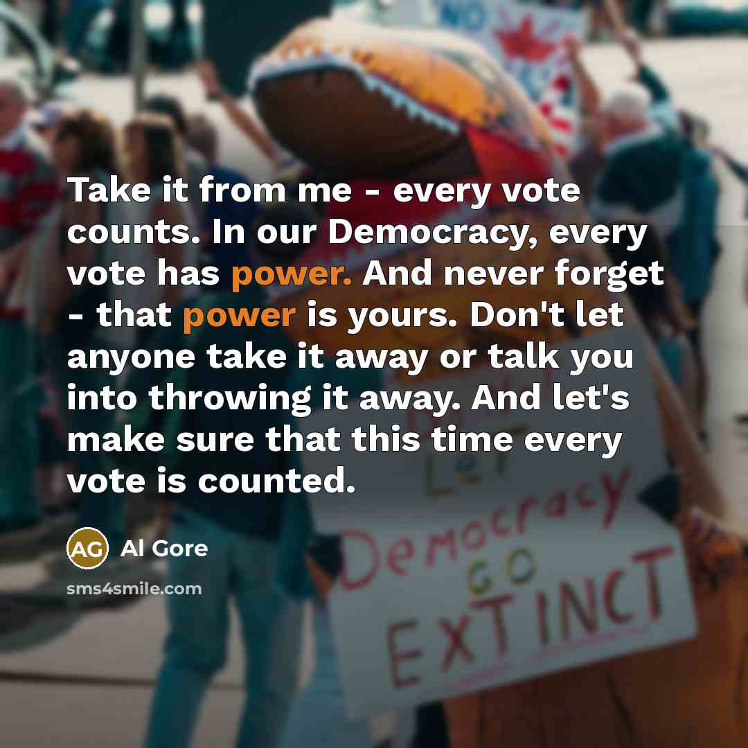 “Take it from me - every vote counts. In our Democracy, every vote has power. And never forget - that power is yours. Don't let anyone take it away or talk you into throwing it away. And let's make sure that this time every vote is counted.” quote by Al Gore
