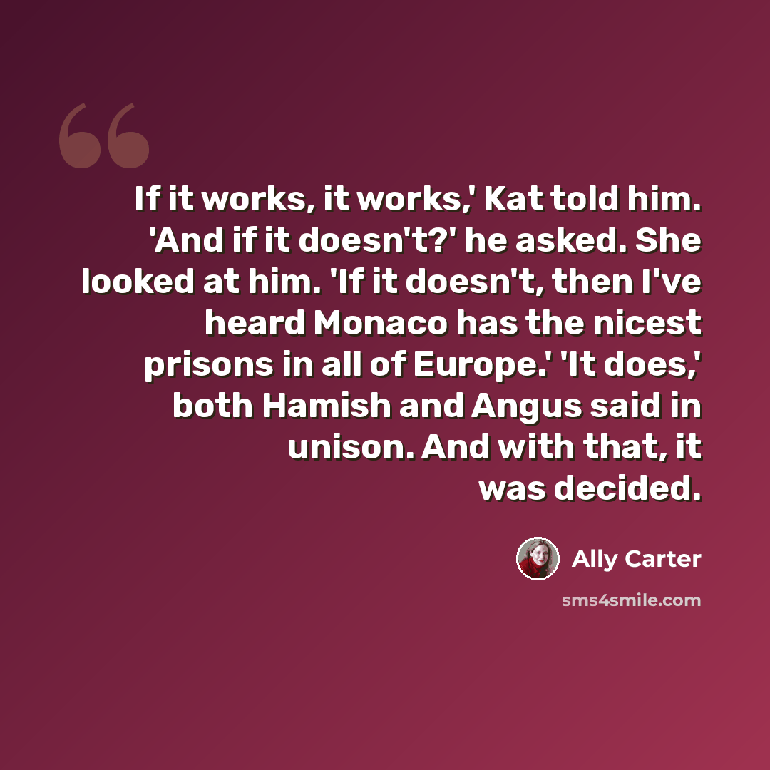 “If it works, it works,' Kat told him. 'And if it doesn't?' he asked. She looked at him. 'If it doesn't, then I've heard Monaco has the nicest prisons in all of Europe.' 'It does,' both Hamish and Angus said in unison. And with that, it was decided.” quote by Ally Carter