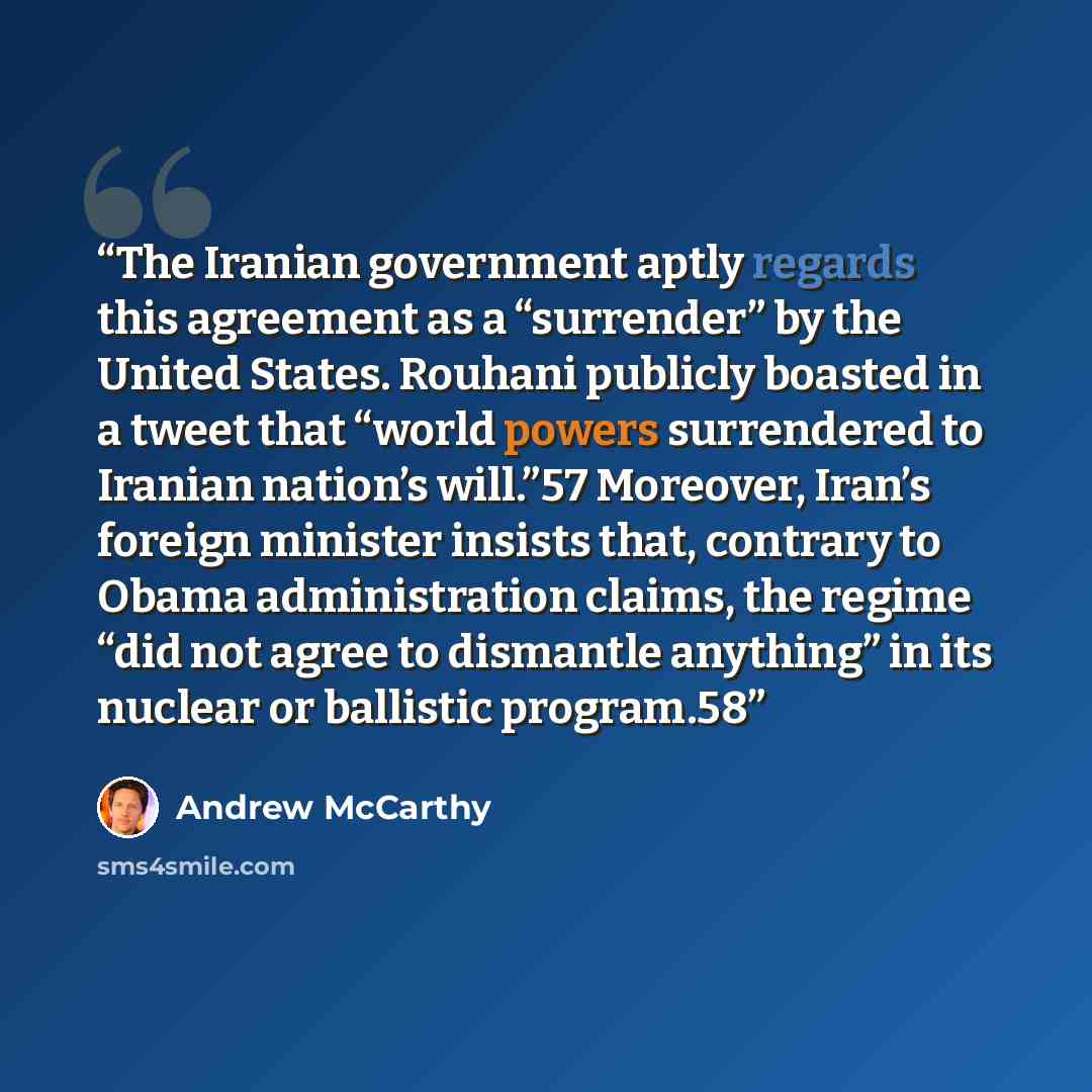 “The Iranian government aptly regards this agreement as a “surrender” by the United States. Rouhani publicly boasted in a tweet that “world powers surrendered to Iranian nation’s will.”57 Moreover, Iran’s foreign minister insists that, contrary to Obama administration claims, the regime “did not…” quote by Andrew McCarthy