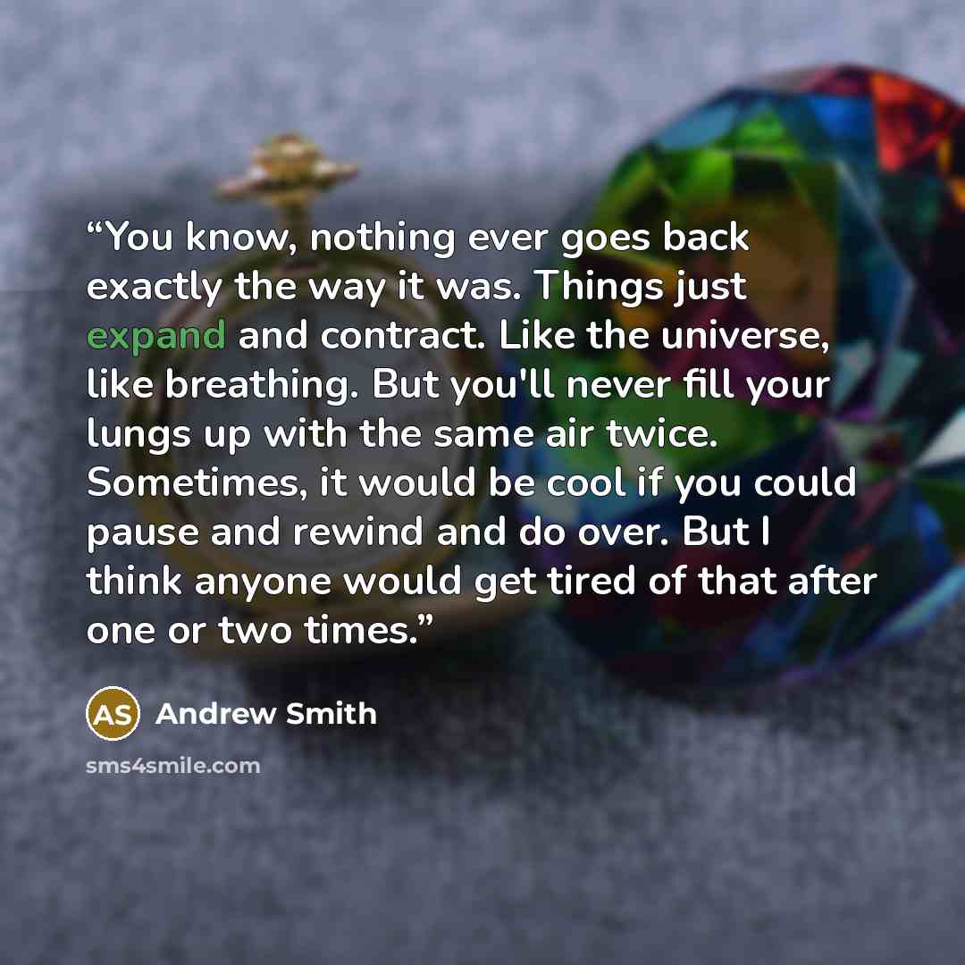 “You know, nothing ever goes back exactly the way it was. Things just expand and contract. Like the universe, like breathing. But you'll never fill your lungs up with the same air twice. Sometimes, it would be cool if you could pause and rewind and do over. But I think anyone would get tired of…” quote by Andrew Smith